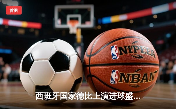 西班牙国家德比上演进球盛宴，巴萨3-2力克皇马登顶西甲积分榜