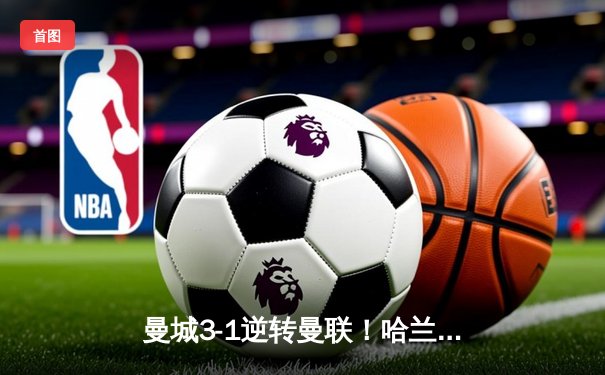 曼城3-1逆转曼联！哈兰德双响锁定胜局，蓝月亮豪取英超六连胜