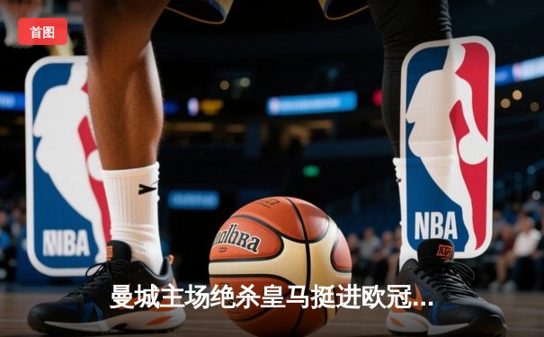 曼城主场绝杀皇马挺进欧冠决赛，哈兰德双响德布劳内伤退