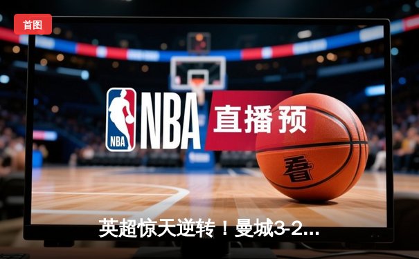 英超惊天逆转！曼城3-2维拉卫冕在即 罗德里制胜球锁定胜局