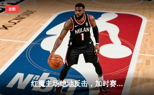 红魔主场绝地反击，加时赛4-3力克红军晋级足总杯四强