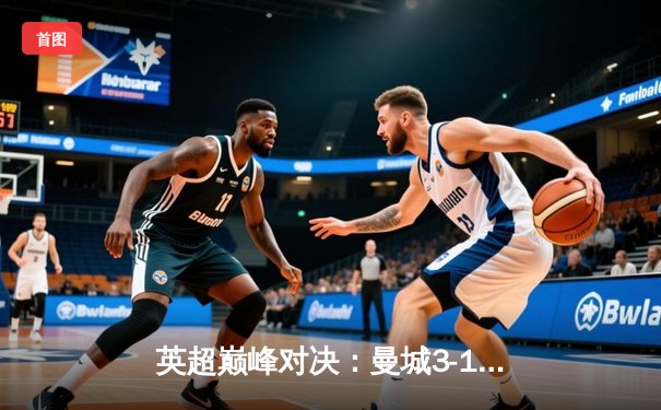 英超巅峰对决：曼城3-1逆转曼联，哈兰德双响锁定胜局