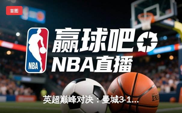 英超巅峰对决：曼城3-1逆转曼联，哈兰德双响锁定胜局